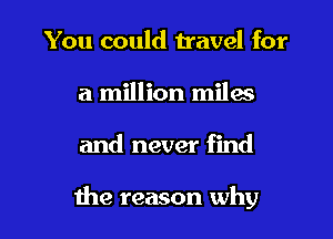 You could travel for
a million miles

and never find

the reason why I