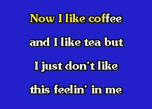 Now I like coffee
and 1 like tea but

I just don't like

this feelin' in me I