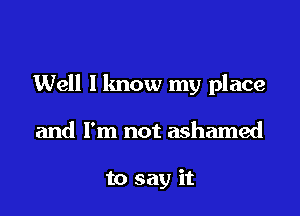 Well I know my place

and I'm not ashamed

to say it