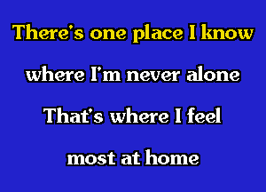 There's one place I know
where I'm never alone
That's where I feel

most at home