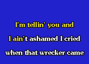 I'm tellin' you and
I ain't ashamed I cried

when that wrecker came
