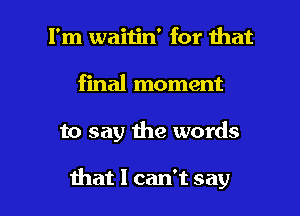 I'm waitin' for that
final moment

to say the words

that I can't say I