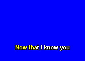Now that I know you