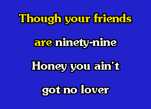 Though your friends

are ninety-nine
Honey you ain't

got no lover