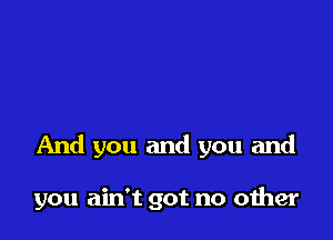 And you and you and

you ain't got no oiher