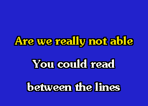 Are we really not able

You could read

between the lines