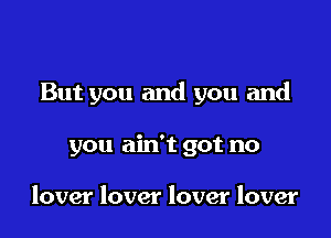 But you and you and

you ain't got no

lover lover lover lover