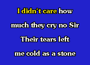 I didn't care how
much they cry no Sir
Their tears left

me cold as a stone