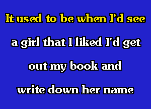 It used to be when I'd see
a girl that I liked I'd get
out my book and

write down her name