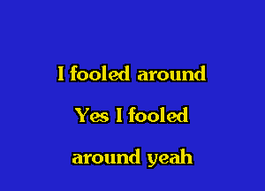 I fooled around
Yes I fooled

around yeah