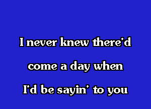 I never knew mere'd

come a day when

I'd be sayin' to you