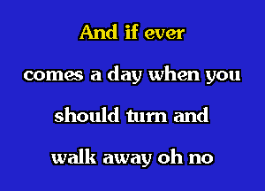 And if ever

comes a day when you
should turn and

walk away oh no