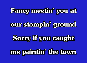 Fancy meetin' you at
our stompin' ground
Sorry if you caught

me paintin' the town