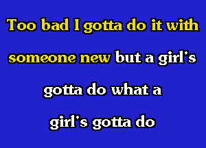 Too bad I gotta do it with
someone new but a girl's
gotta do what a

girl's gotta do