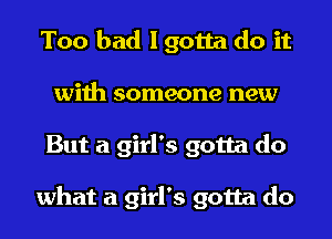 Too bad I gotta do it
with someone new
But a girl's gotta do

what a girl's gotta do