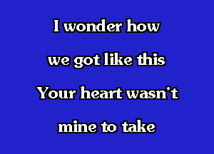 I wonder how

we got like this

Your heart wasn't

mine to take