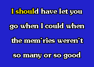 I should have let you
go when I could when
the mem'ries weren't

so many or so good