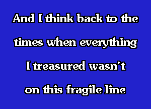 And I think back to the
times when everything
I treasured wasn't

on this fragile line