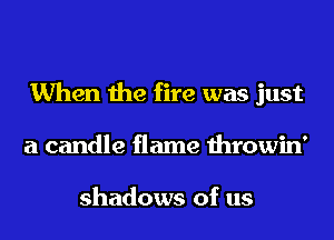 When the fire was just
a candle flame throwin'

shadows of us