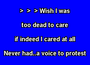 I t' t' Wish I was
too dead to care

if indeed I cared at all

Never had..a voice to protest