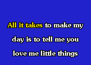 All it takes to make my
day is to tell me you

love me little things