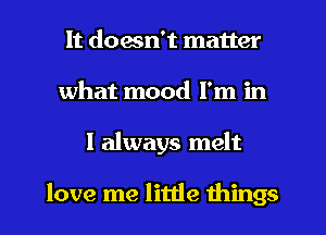 It doesn't matter
what mood I'm in
I always melt

love me little things