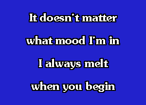 It doesn't matter
what mood I'm in

I always melt

when you begin I