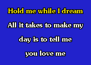 Hold me while I dream
All it takes to make my
day is to tell me

you love me
