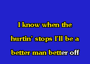 I know when the
hurtin' stops I'll be a

better man better off