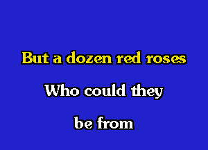 But a dozen red roses

Who could they

be from