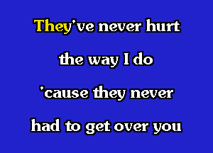 They've never hurt
the way I do

'cause they never

had to get over you