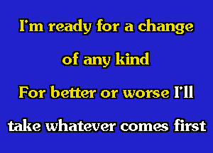 I'm ready for a change
of any kind
For better or worse I'll

take whatever comes first