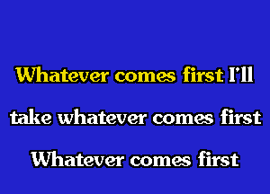 Whatever comes first I'll
take whatever comes first

Whatever comes first