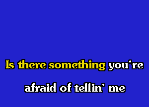 Is there something you're

afraid of tellin' me