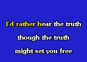 I'd rather hear the truth
though the truth

might set you free