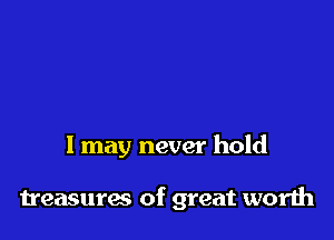 1 may never hold

treasures of great worth
