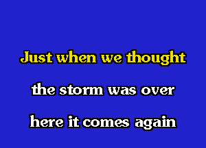 Just when we thought
the storm was over

here it comes again