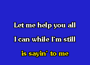 Let me help you all

I can while I'm still

is sayin' to me