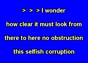 i? r' I wonder
how clear it must look from

there to here no obstruction

this selfish corruption