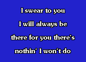 I swear to you

I will always be

there for you there's

nothin' I won't do