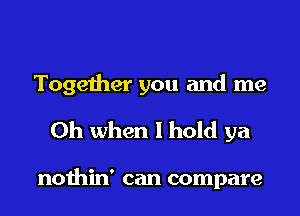 Together you and me
Oh when I hold ya

nothin' can compare