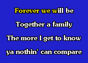 Forever we will be
Together a family
The more I get to know

ya nothin' can compare