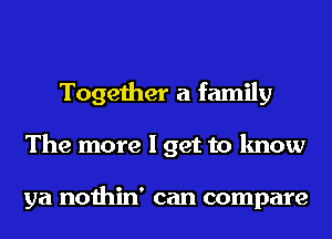 Together a family
The more I get to know

ya nothin' can compare