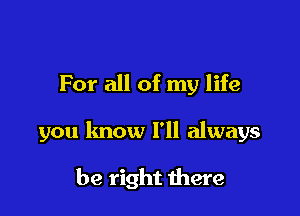 For all of my life

you know I'll always

be right there