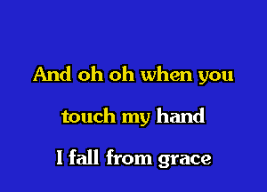 And oh oh when you

touch my hand

I fall from grace