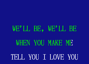 WELL BE, WELL BE
WHEN YOU MAKE ME
TELL YOU I LOVE YOU