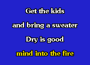 Get the kids

and bring a sweater

Dry is good

mind into the fire