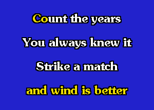 Count the years
You always knew it

Strike a match

and wind is better I