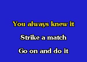You always lmew it

Strike a match

Go on and do it