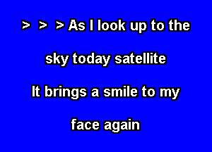 .5 t. As I look up to the

sky today satellite

It brings a smile to my

face again